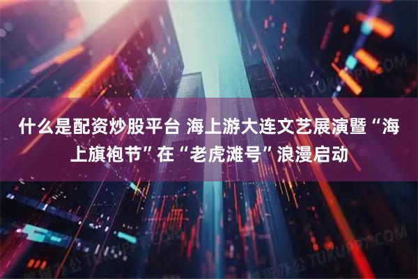 什么是配资炒股平台 海上游大连文艺展演暨“海上旗袍节”在“老虎滩号”浪漫启动