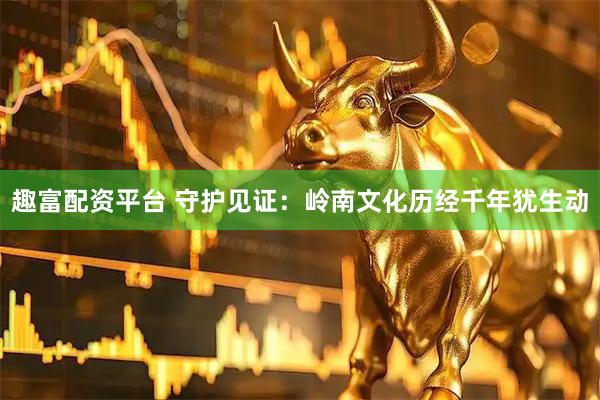 趣富配资平台 守护见证：岭南文化历经千年犹生动