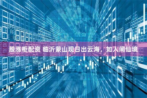 股涨柜配资 临沂蒙山现日出云海，如人间仙境