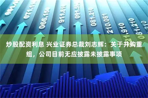 炒股配资利息 兴业证券总裁刘志辉：关于并购重组，公司目前无应披露未披露事项