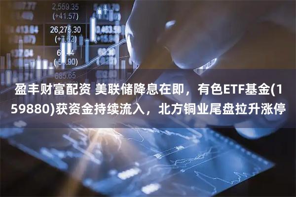 盈丰财富配资 美联储降息在即，有色ETF基金(159880)获资金持续流入，北方铜业尾盘拉升涨停
