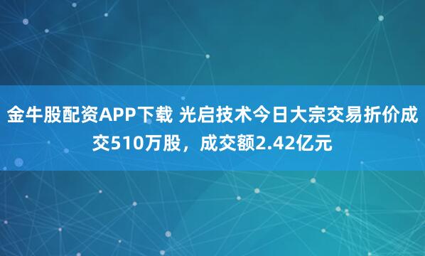 金牛股配资APP下载 光启技术今日大宗交易折价成交510万股，成交额2.42亿元