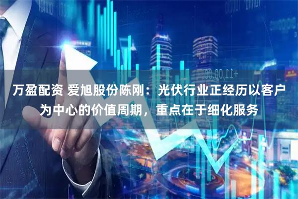 万盈配资 爱旭股份陈刚：光伏行业正经历以客户为中心的价值周期，重点在于细化服务