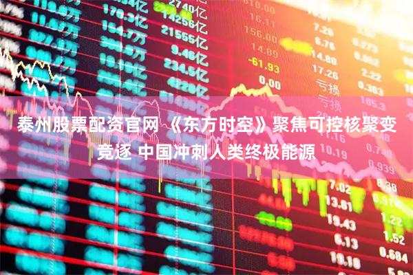 泰州股票配资官网 《东方时空》聚焦可控核聚变竞逐 中国冲刺人类终极能源
