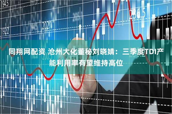 同翔网配资 沧州大化董秘刘晓婧：三季度TDI产能利用率有望维持高位