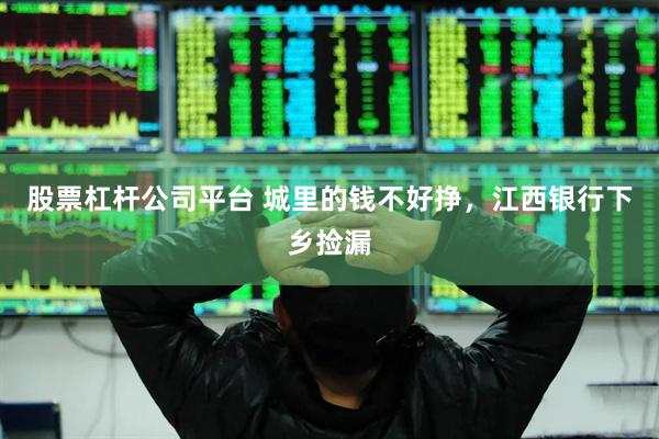 股票杠杆公司平台 城里的钱不好挣,江西银行下乡捡漏