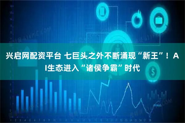 兴启网配资平台 七巨头之外不断涌现“新王”！AI生态进入“诸侯争霸”时代