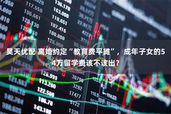 昊天优配 离婚约定“教育费平摊”，成年子女的54万留学费该不该出？