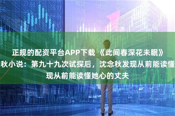正规的配资平台APP下载 《此间春深花未眠》商时栩沈念秋小说：第九十九次试探后，沈念秋发现从前能读懂她心的丈夫