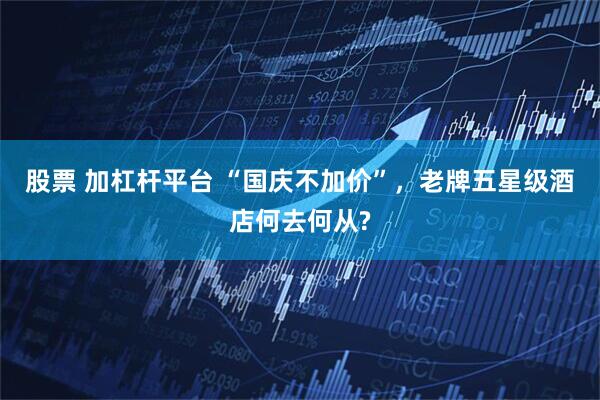 股票 加杠杆平台 “国庆不加价”，老牌五星级酒店何去何从?