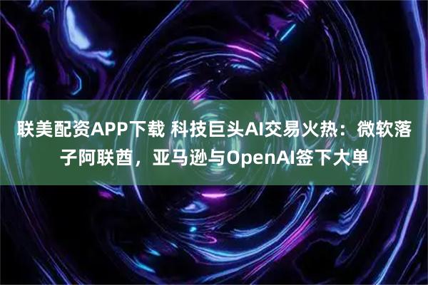 联美配资APP下载 科技巨头AI交易火热：微软落子阿联酋，亚马逊与OpenAI签下大单