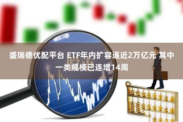 盛瑞德优配平台 ETF年内扩容逼近2万亿元 其中一类规模已连增14周