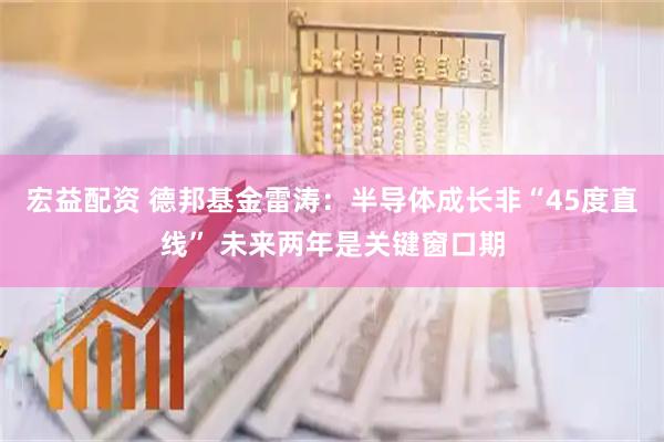 宏益配资 德邦基金雷涛：半导体成长非“45度直线” 未来两年是关键窗口期