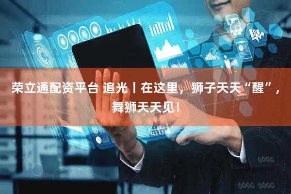 荣立通配资平台 追光丨在这里，狮子天天“醒”，舞狮天天见！