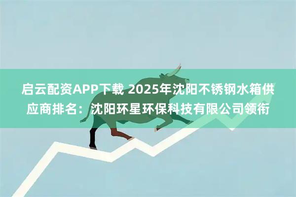 启云配资APP下载 2025年沈阳不锈钢水箱供应商排名：沈阳环星环保科技有限公司领衔