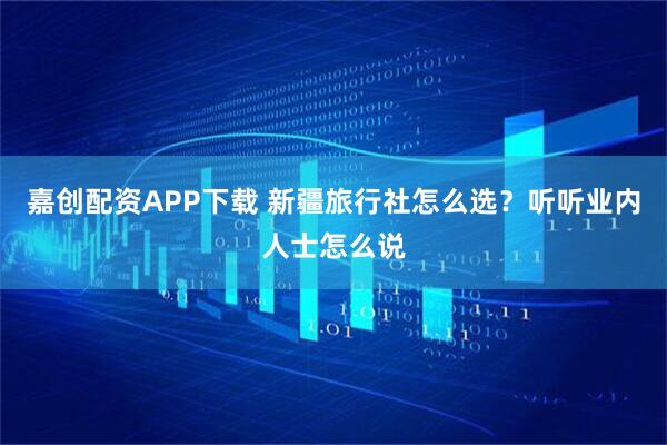 嘉创配资APP下载 新疆旅行社怎么选？听听业内人士怎么说