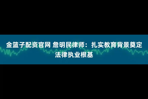 金篮子配资官网 詹明民律师：扎实教育背景奠定法律执业根基