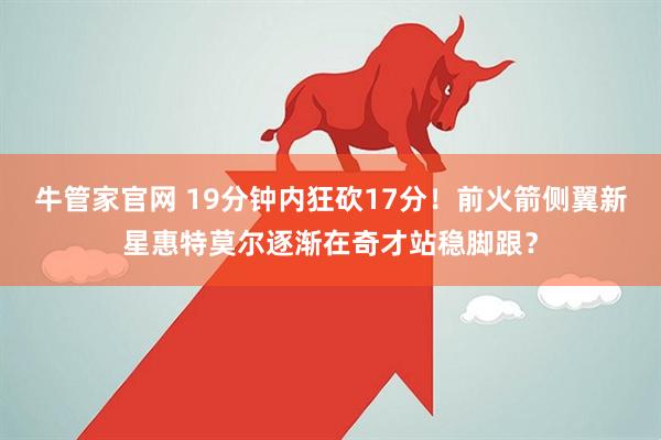 牛管家官网 19分钟内狂砍17分！前火箭侧翼新星惠特莫尔逐渐在奇才站稳脚跟？