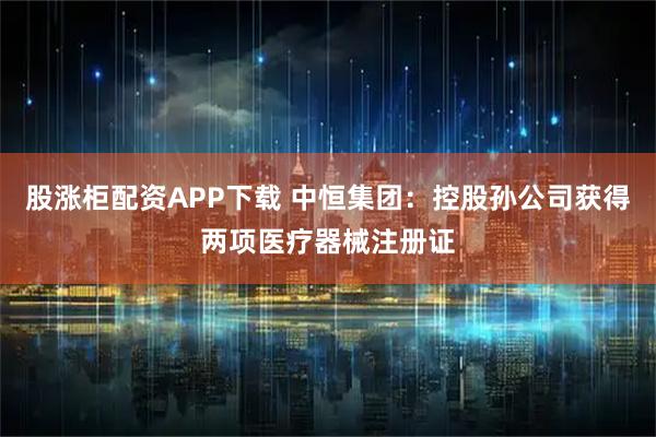 股涨柜配资APP下载 中恒集团：控股孙公司获得两项医疗器械注册证
