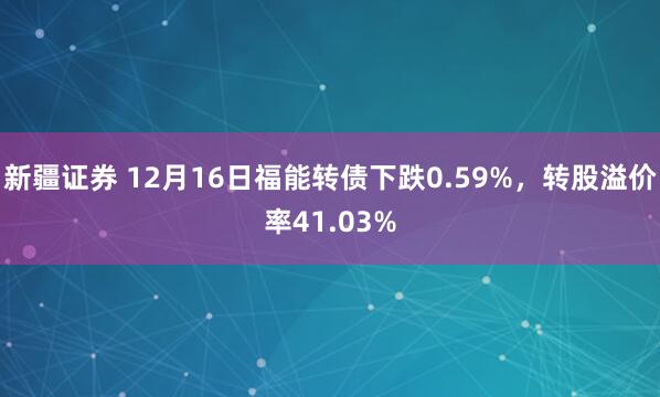 新疆证券 12月16日福能转债下跌0.59%，转股溢价率41.03%