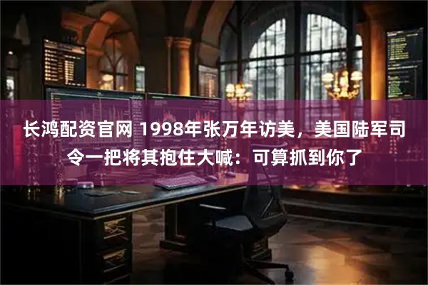 长鸿配资官网 1998年张万年访美，美国陆军司令一把将其抱住大喊：可算抓到你了