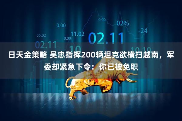 日天金策略 吴忠指挥200辆坦克欲横扫越南，军委却紧急下令：你已被免职