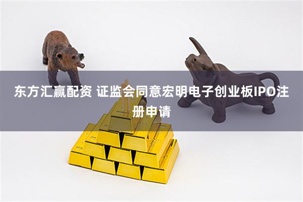 东方汇赢配资 证监会同意宏明电子创业板IPO注册申请