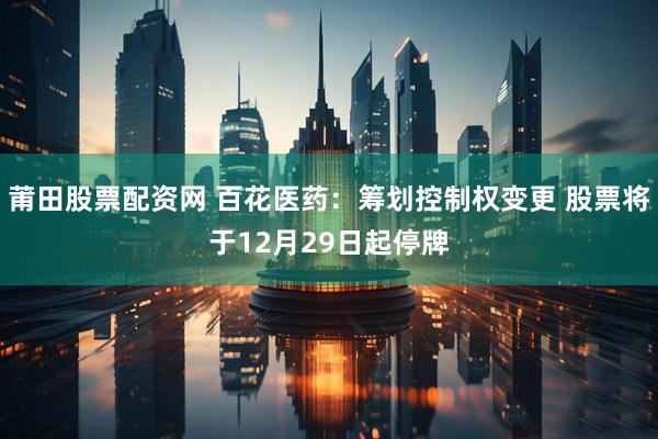 莆田股票配资网 百花医药：筹划控制权变更 股票将于12月29日起停牌
