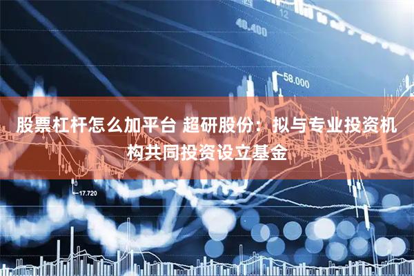 股票杠杆怎么加平台 超研股份：拟与专业投资机构共同投资设立基金