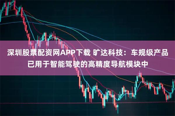 深圳股票配资网APP下载 旷达科技：车规级产品已用于智能驾驶的高精度导航模块中