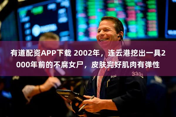 有道配资APP下载 2002年，连云港挖出一具2000年前的不腐女尸，皮肤完好肌肉有弹性