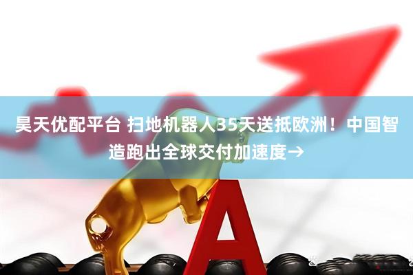 昊天优配平台 扫地机器人35天送抵欧洲！中国智造跑出全球交付加速度→