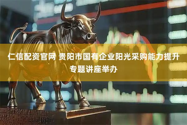 仁信配资官网 贵阳市国有企业阳光采购能力提升专题讲座举办