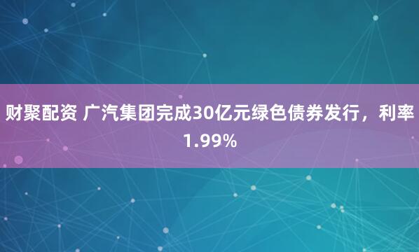 财聚配资 广汽集团完成30亿元绿色债券发行，利率1.99%
