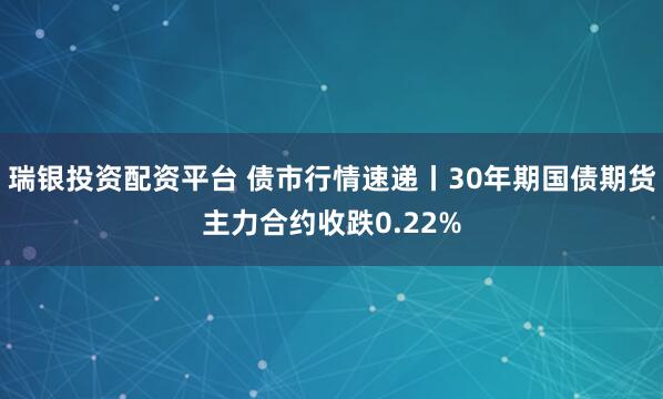 瑞银投资配资平台 债市行情速递丨30年期国债期货主力合约收跌0.22%