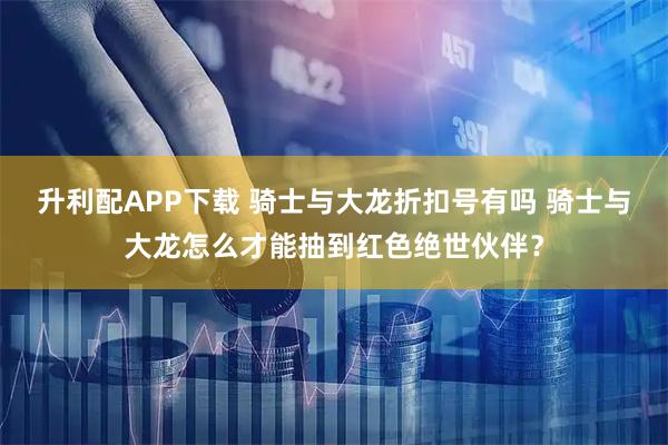 升利配APP下载 骑士与大龙折扣号有吗 骑士与大龙怎么才能抽到红色绝世伙伴？