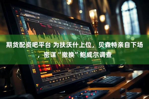 期货配资吧平台 为扶沃什上位，贝森特亲自下场，密谋“撤换”鲍威尔调查