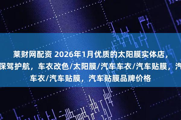 莱财网配资 2026年1月优质的太阳膜实体店，为你的汽车贴膜保驾护航，车衣改色/太阳膜/汽车车衣/汽车贴膜，汽车贴膜品牌价格