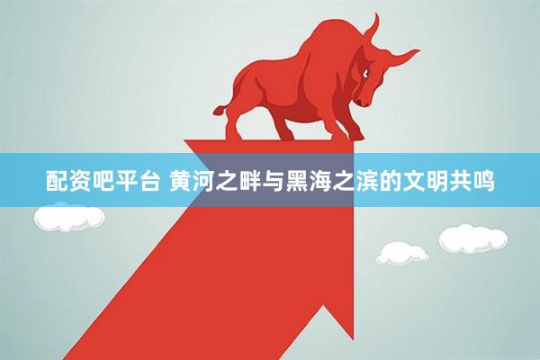配资吧平台 黄河之畔与黑海之滨的文明共鸣
