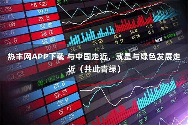 热丰网APP下载 与中国走近，就是与绿色发展走近（共此青绿）
