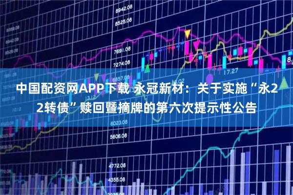 中国配资网APP下载 永冠新材：关于实施“永22转债”赎回暨摘牌的第六次提示性公告